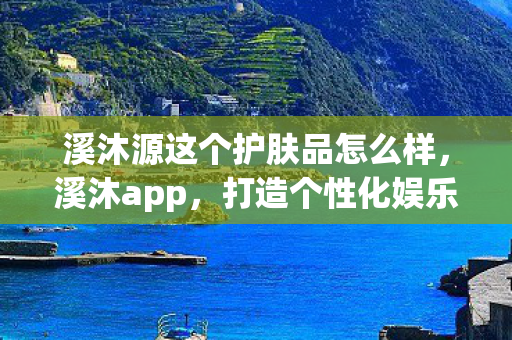 溪沐源这个护肤品怎么样，溪沐app，打造个性化娱乐新体验