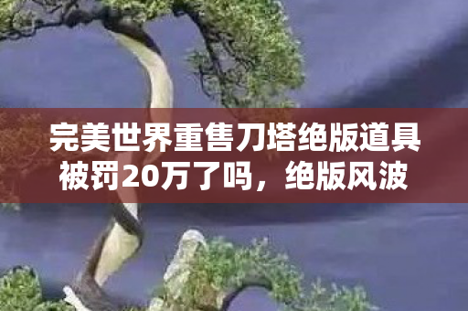 完美世界重售刀塔绝版道具被罚20万了吗，绝版风波，完美世界重售刀塔道具引争议