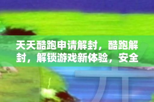 天天酷跑申请解封，酷跑解封，解锁游戏新体验，安全合规是关键