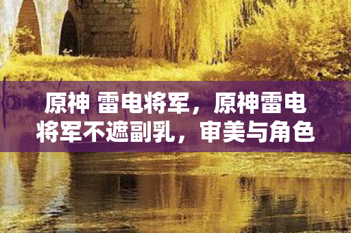 原神 雷电将军，原神雷电将军不遮副乳，审美与角色的完美融合