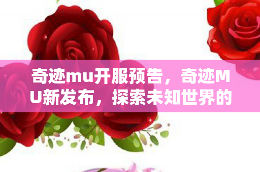 奇迹mu开服预告，奇迹MU新发布，探索未知世界的奇幻之旅