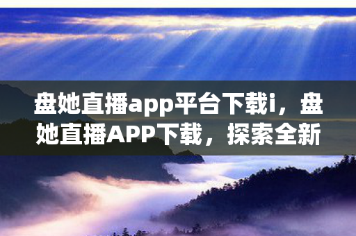 盘她直播app平台下载i，盘她直播APP下载，探索全新娱乐互动体验
