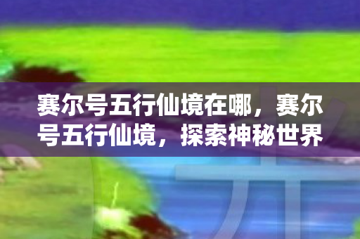 赛尔号五行仙境在哪，赛尔号五行仙境，探索神秘世界的奇幻之旅
