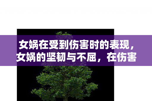 女娲在受到伤害时的表现，女娲的坚韧与不屈，在伤害中绽放的传奇