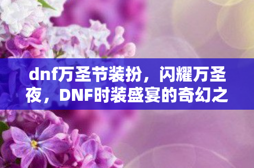 dnf万圣节装扮，闪耀万圣夜，DNF时装盛宴的奇幻之旅