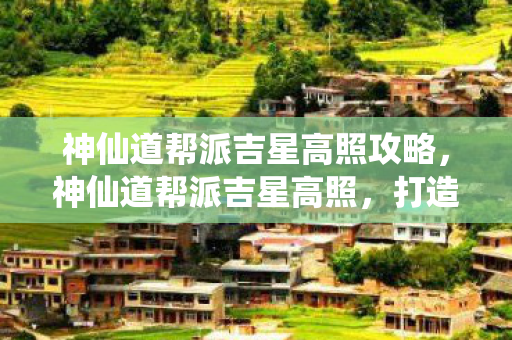 神仙道帮派吉星高照攻略，神仙道帮派吉星高照，打造独一无二的帮派文化