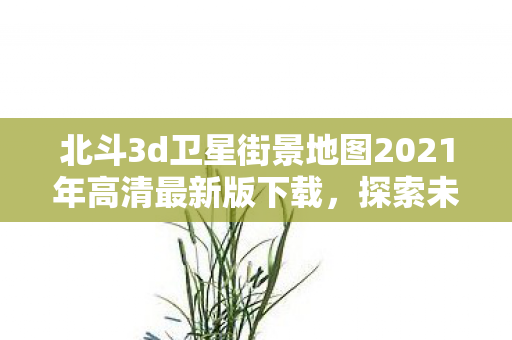 北斗3d卫星街景地图2021年高清最新版下载，探索未来，北斗3D卫星街景地图2021年高清最新版下载