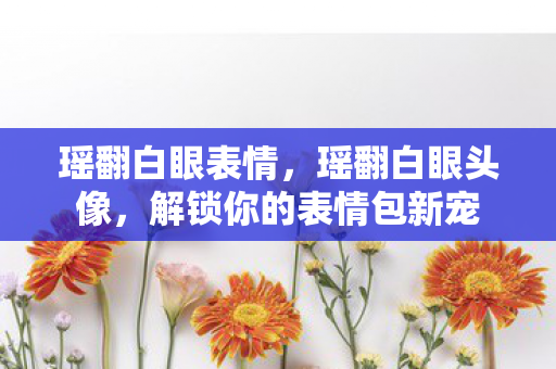 瑶翻白眼表情，瑶翻白眼头像，解锁你的表情包新宠