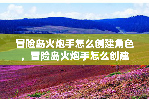 冒险岛火炮手怎么创建角色，冒险岛火炮手怎么创建