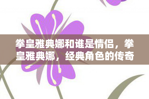 拳皇雅典娜和谁是情侣，拳皇雅典娜，经典角色的传奇故事与游戏魅力