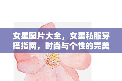 女星图片大全，女星私服穿搭指南，时尚与个性的完美融合
