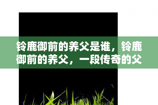 铃鹿御前的养父是谁，铃鹿御前的养父，一段传奇的父子情