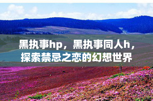 黑执事hp，黑执事同人h，探索禁忌之恋的幻想世界