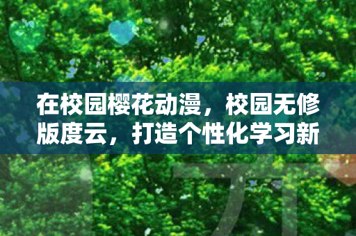 在校园樱花动漫，校园无修版度云，打造个性化学习新体验
