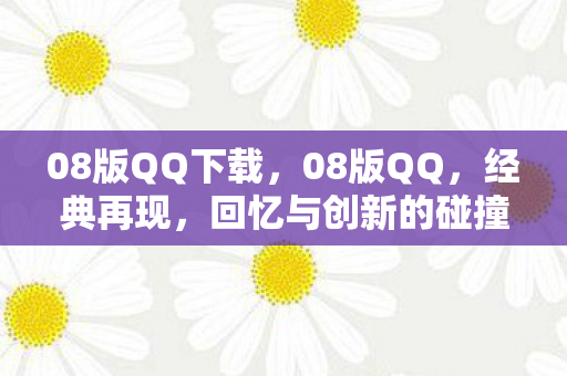 08版QQ下载，08版QQ，经典再现，回忆与创新的碰撞