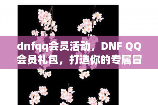 dnfqq会员活动，DNF QQ会员礼包，打造你的专属冒险之旅