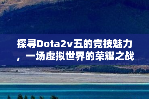 探寻Dota2v五的竞技魅力，一场虚拟世界的荣耀之战
