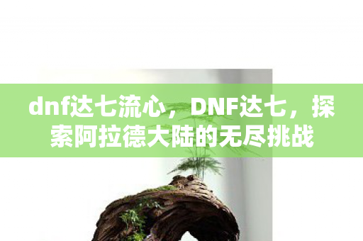 dnf达七流心，DNF达七，探索阿拉德大陆的无尽挑战