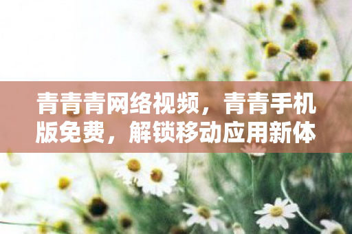 青青青网络视频，青青手机版免费，解锁移动应用新体验