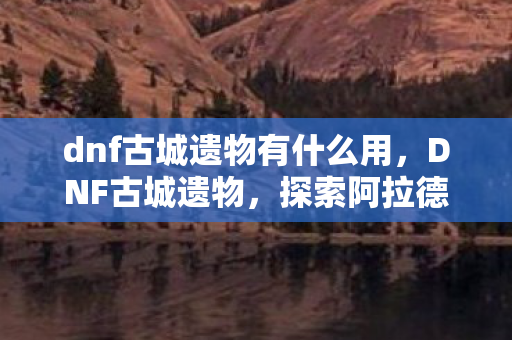 dnf古城遗物有什么用，DNF古城遗物，探索阿拉德大陆的历史痕迹