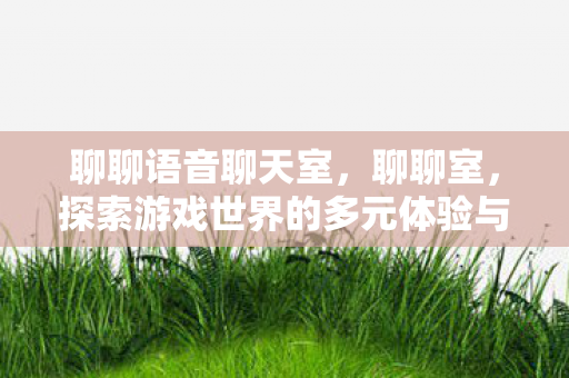 聊聊语音聊天室，聊聊室，探索游戏世界的多元体验与社交互动