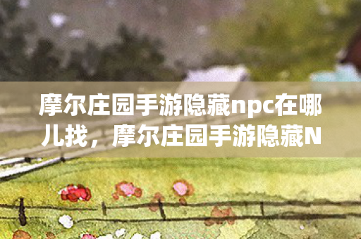 摩尔庄园手游隐藏npc在哪儿找，摩尔庄园手游隐藏NPC探索指南