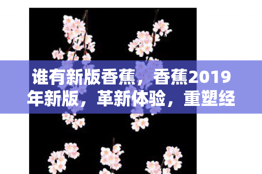 谁有新版香蕉，香蕉2019年新版，革新体验，重塑经典
