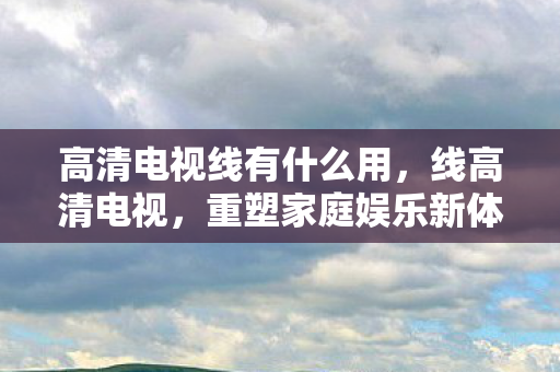 高清电视线有什么用，线高清电视，重塑家庭娱乐新体验