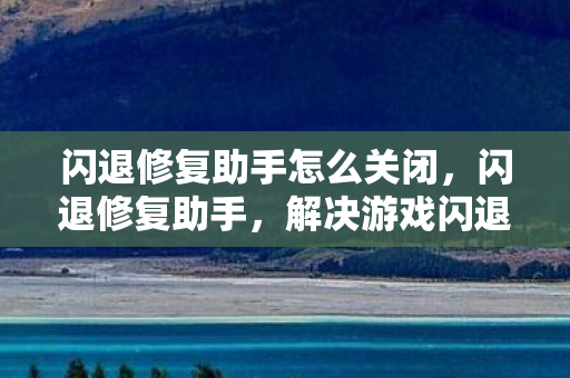 闪退修复助手怎么关闭，闪退修复助手，解决游戏闪退的得力助手