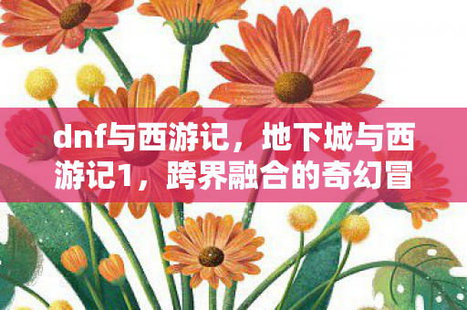 dnf与西游记，地下城与西游记1，跨界融合的奇幻冒险
