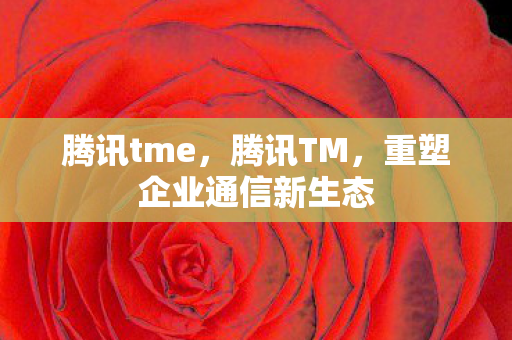 腾讯tme，腾讯TM，重塑企业通信新生态