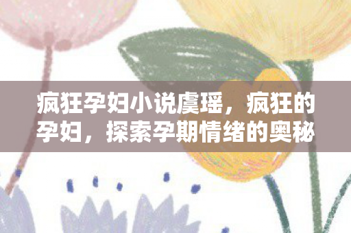 疯狂孕妇小说虞瑶，疯狂的孕妇，探索孕期情绪的奥秘与应对策略