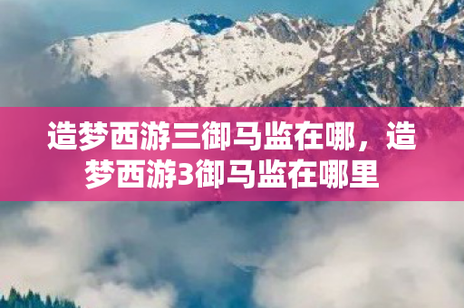 造梦西游三御马监在哪，造梦西游3御马监在哪里