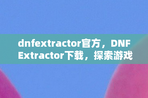 dnfextractor官方，DNF Extractor下载，探索游戏数据提取的奥秘