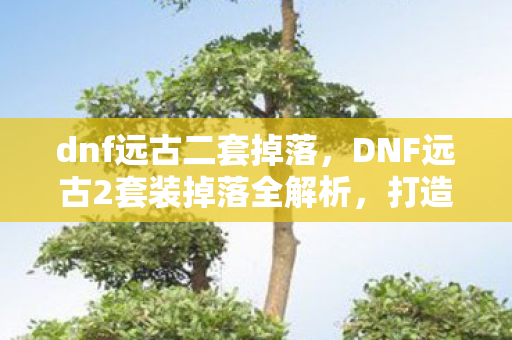 dnf远古二套掉落，DNF远古2套装掉落全解析，打造传奇装备的不二之选