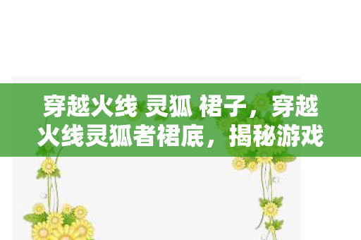 穿越火线 灵狐 裙子，穿越火线灵狐者裙底，揭秘游戏背后的美学与细节