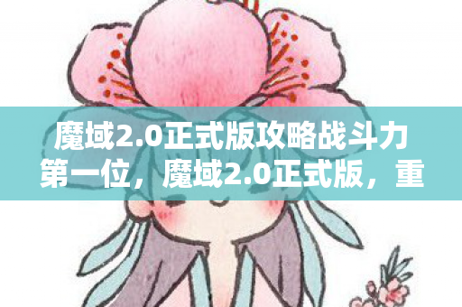 魔域2.0正式版攻略战斗力第一位，魔域2.0正式版，重塑经典，再续传奇