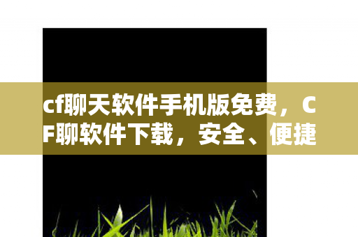 cf聊天软件手机版免费，CF聊软件下载，安全、便捷、高效的官方渠道