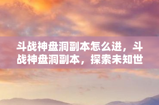 斗战神盘洞副本怎么进，斗战神盘洞副本，探索未知世界的奇幻之旅