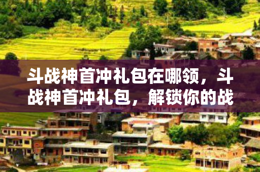 斗战神首冲礼包在哪领，斗战神首冲礼包，解锁你的战斗之旅