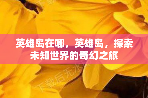 英雄岛在哪，英雄岛，探索未知世界的奇幻之旅