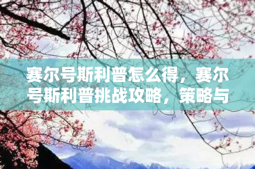 赛尔号斯利普怎么得，赛尔号斯利普挑战攻略，策略与技巧