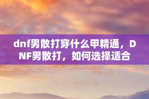 dnf男散打穿什么甲精通，DNF男散打，如何选择适合的装备甲