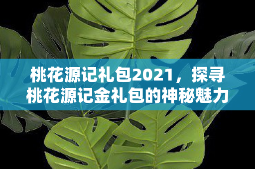 桃花源记礼包2021，探寻桃花源记金礼包的神秘魅力