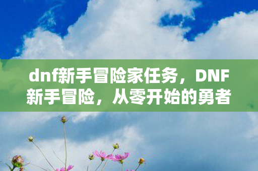 dnf新手冒险家任务，DNF新手冒险，从零开始的勇者之旅