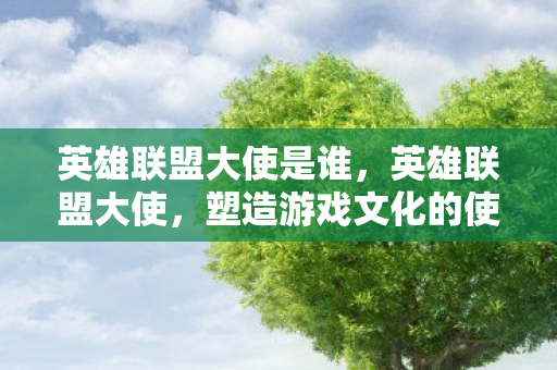 英雄联盟大使是谁，英雄联盟大使，塑造游戏文化的使者