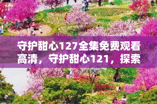 守护甜心127全集免费观看高清，守护甜心121，探索游戏世界的无限可能