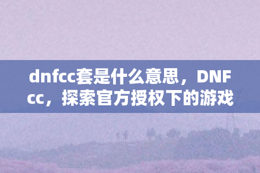 dnfcc套是什么意思，DNFcc，探索官方授权下的游戏世界