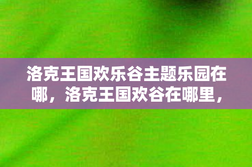 洛克王国欢乐谷主题乐园在哪，洛克王国欢谷在哪里，探索神秘的王国乐园