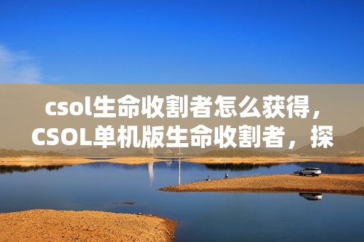csol生命收割者怎么获得，CSOL单机版生命收割者，探索未知的游戏世界